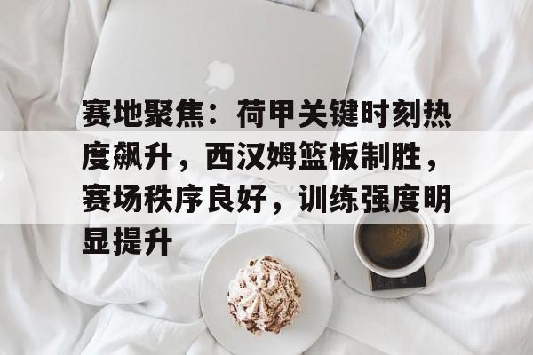 亚博娱乐平台 -关于赛地聚焦：荷甲关键时刻热度飙升，西汉姆篮板制胜，赛场秩序良好，训练强度明显提升的信息
